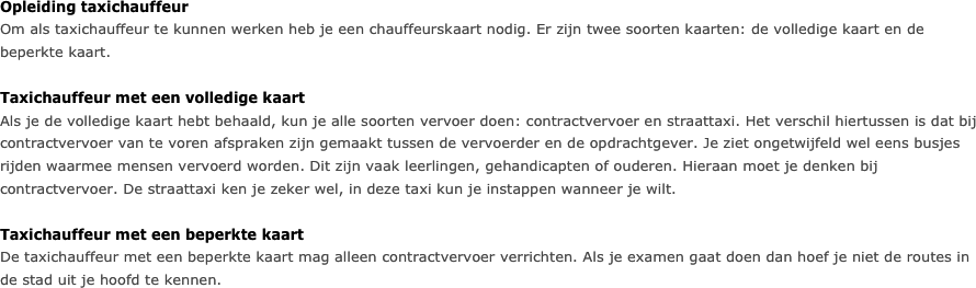 Opleiding taxichauffeur
Om als taxichauffeur te kunnen werken heb je een chauffeurskaart nodig. Er zijn twee soorten kaarten: de volledige kaart en de beperkte kaart.

Taxichauffeur met een volledige kaart
Als je de volledige kaart hebt behaald, kun je alle soorten vervoer doen: contractvervoer en straattaxi. Het verschil hiertussen is dat bij contractvervoer van te voren afspraken zijn gemaakt tussen de vervoerder en de opdrachtgever. Je ziet ongetwijfeld wel eens busjes rijden waarmee mensen vervoerd worden. Dit zijn vaak leerlingen, gehandicapten of ouderen. Hieraan moet je denken bij contractvervoer. De straattaxi ken je zeker wel, in deze taxi kun je instappen wanneer je wilt.

Taxichauffeur met een beperkte kaart
De taxichauffeur met een beperkte kaart mag alleen contractvervoer verrichten. Als je examen gaat doen dan hoef je niet de routes in de stad uit je hoofd te kennen.

