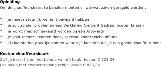 Opleiding
Om de chauffeurskaart te behalen moeten er wel wat zaken geregeld worden:

*    je moet natuurlijk wel je rijbewijs B hebben
*    je zult zonder problemen een Verklaring Omtrent Gedrag moeten krijgen
*    je wordt medisch gekeurd worden bij een Arbo-arts
*    je gaat theorie-examen doen, speciaal voor taxichauffeurs
*    als laatste het praktijkexamen waarin je laat zien dat je een goede chauffeur bent

Kosten chauffeurskaart
Zelf je kaart halen met behulp van dit boek: kosten € 523,24
Pas halen met examentraining erbij: kosten € 873,24


